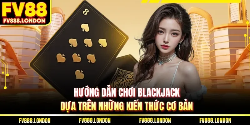 Hướng dẫn chơi Blackjack dựa trên những kiến thức cơ bản